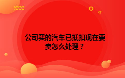 公司买的汽车已抵扣现在要卖怎么处理？